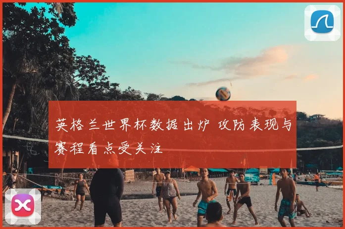 英格兰世界杯数据出炉 攻防表现与赛程看点受关注