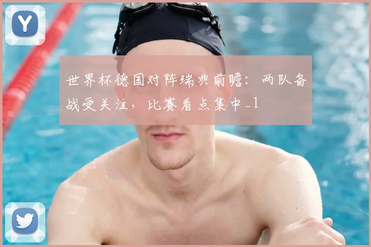 世界杯德国对阵瑞典前瞻：两队备战受关注，比赛看点集中_1